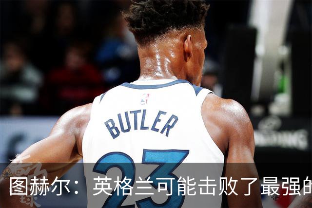 图赫尔：英格兰可能击败了最强的法国，和西班牙的差距正在缩小
